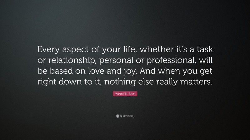 Martha N. Beck Quote: “Every aspect of your life, whether it’s a task or relationship, personal or professional, will be based on love and joy. And when you get right down to it, nothing else really matters.”