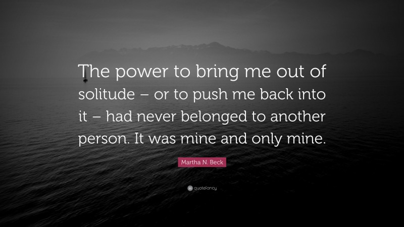 Martha N. Beck Quote: “The power to bring me out of solitude – or to push me back into it – had never belonged to another person. It was mine and only mine.”