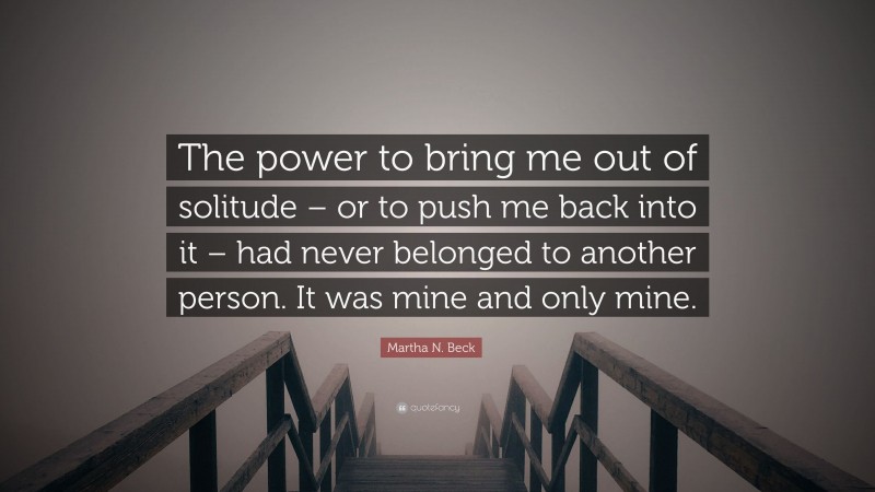 Martha N. Beck Quote: “The power to bring me out of solitude – or to push me back into it – had never belonged to another person. It was mine and only mine.”