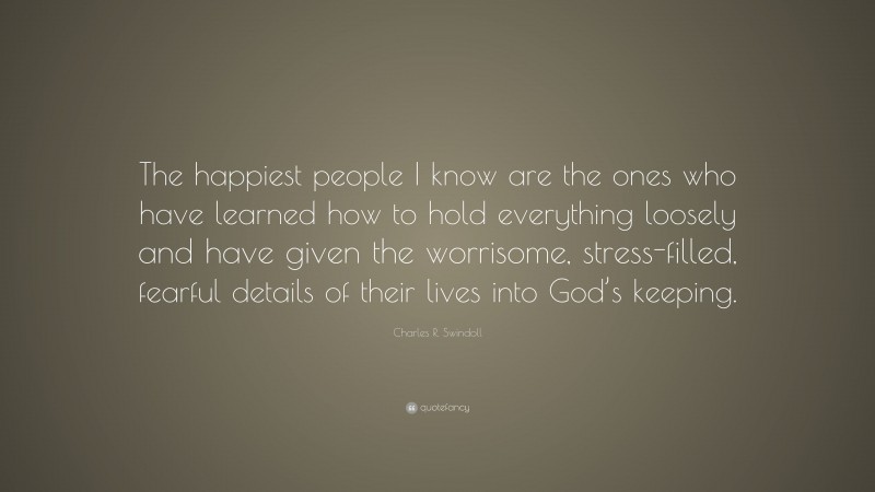 Charles R. Swindoll Quote: “The happiest people I know are the ones who have learned how to hold everything loosely and have given the worrisome, stress-filled, fearful details of their lives into God’s keeping.”