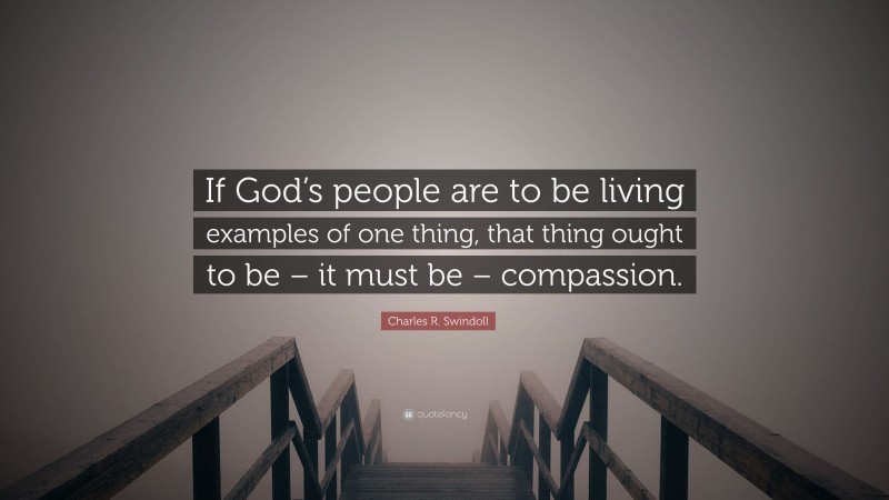 Charles R. Swindoll Quote: “If God’s people are to be living examples of one thing, that thing ought to be – it must be – compassion.”