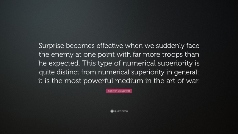 Carl von Clausewitz Quote: “Surprise becomes effective when we suddenly face the enemy at one point with far more troops than he expected. This type of numerical superiority is quite distinct from numerical superiority in general: it is the most powerful medium in the art of war.”