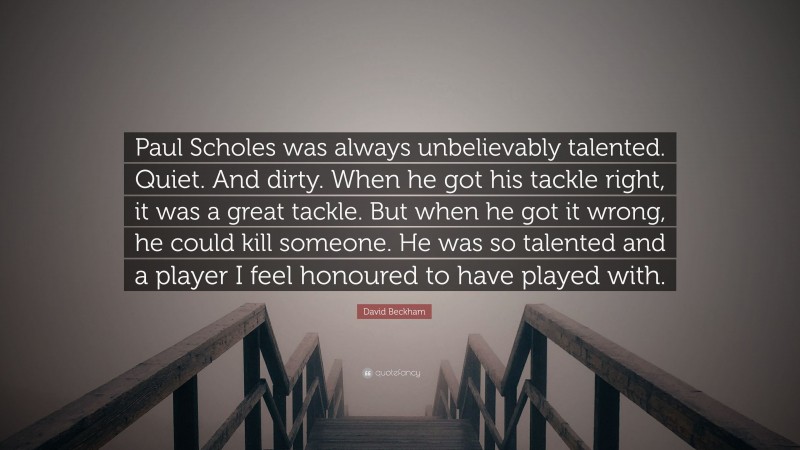 David Beckham Quote: “Paul Scholes was always unbelievably talented. Quiet. And dirty. When he got his tackle right, it was a great tackle. But when he got it wrong, he could kill someone. He was so talented and a player I feel honoured to have played with.”