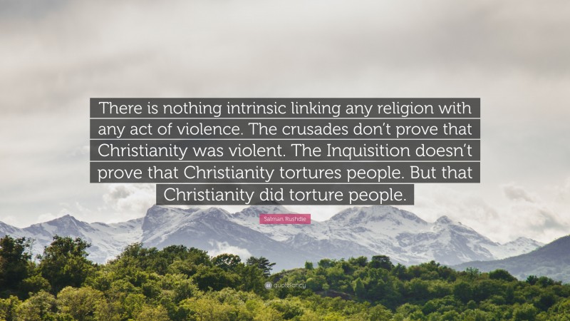 Salman Rushdie Quote: “There is nothing intrinsic linking any religion with any act of violence. The crusades don’t prove that Christianity was violent. The Inquisition doesn’t prove that Christianity tortures people. But that Christianity did torture people.”