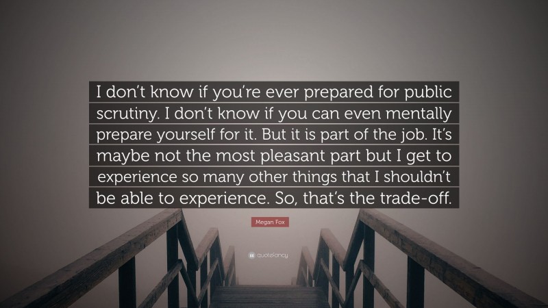 Megan Fox Quote: “I don’t know if you’re ever prepared for public scrutiny. I don’t know if you can even mentally prepare yourself for it. But it is part of the job. It’s maybe not the most pleasant part but I get to experience so many other things that I shouldn’t be able to experience. So, that’s the trade-off.”
