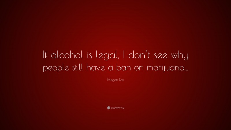 Megan Fox Quote: “If alcohol is legal, I don’t see why people still have a ban on marijuana...”