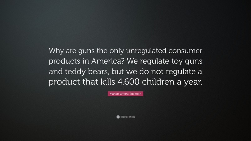 Marian Wright Edelman Quote: “Why are guns the only unregulated consumer products in America? We regulate toy guns and teddy bears, but we do not regulate a product that kills 4,600 children a year.”