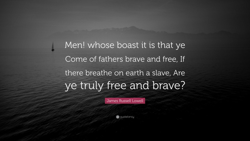 James Russell Lowell Quote: “Men! whose boast it is that ye Come of fathers brave and free, If there breathe on earth a slave, Are ye truly free and brave?”