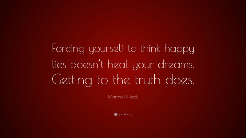 Martha N. Beck Quote: “Forcing yourself to think happy lies doesn’t heal your dreams. Getting to the truth does.”