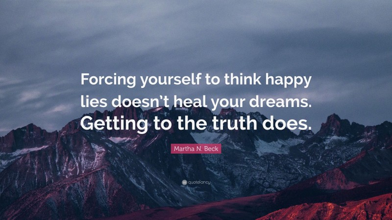Martha N. Beck Quote: “Forcing yourself to think happy lies doesn’t heal your dreams. Getting to the truth does.”