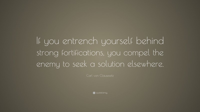 Carl von Clausewitz Quote: “If you entrench yourself behind strong fortifications, you compel the enemy to seek a solution elsewhere.”