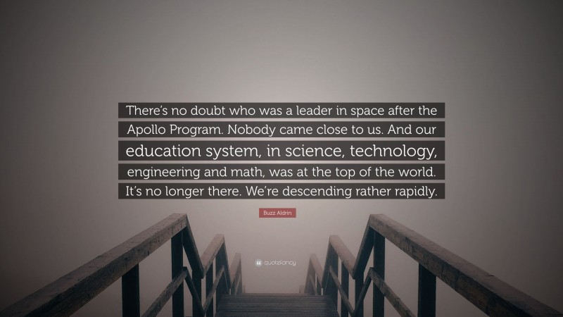 Buzz Aldrin Quote: “There’s no doubt who was a leader in space after the Apollo Program. Nobody came close to us. And our education system, in science, technology, engineering and math, was at the top of the world. It’s no longer there. We’re descending rather rapidly.”