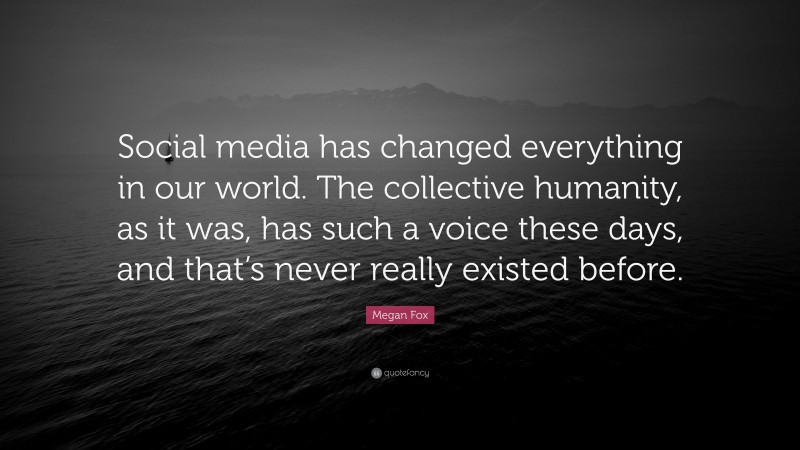 Megan Fox Quote: “Social media has changed everything in our world. The collective humanity, as it was, has such a voice these days, and that’s never really existed before.”