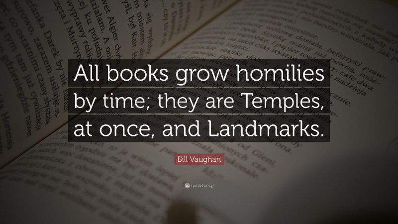 Bill Vaughan Quote: “All books grow homilies by time; they are Temples, at once, and Landmarks.”