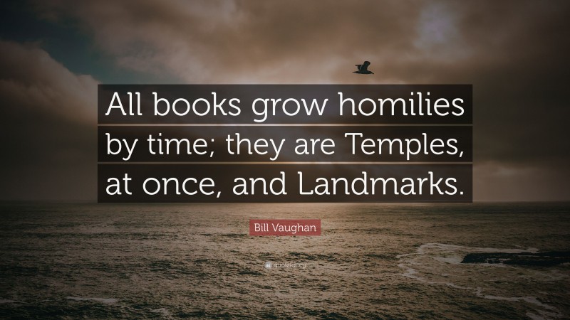 Bill Vaughan Quote: “All books grow homilies by time; they are Temples, at once, and Landmarks.”