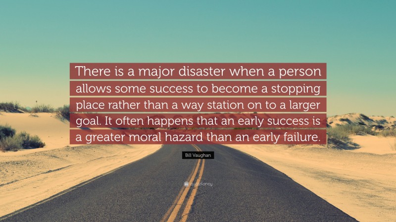 Bill Vaughan Quote: “There is a major disaster when a person allows some success to become a stopping place rather than a way station on to a larger goal. It often happens that an early success is a greater moral hazard than an early failure.”