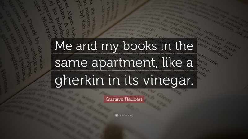 Gustave Flaubert Quote: “Me and my books in the same apartment, like a gherkin in its vinegar.”