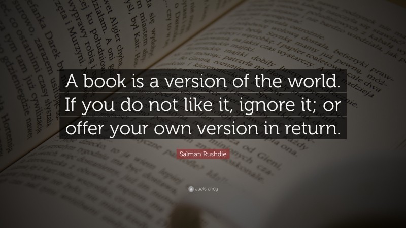 Salman Rushdie Quote: “A book is a version of the world. If you do not like it, ignore it; or offer your own version in return.”