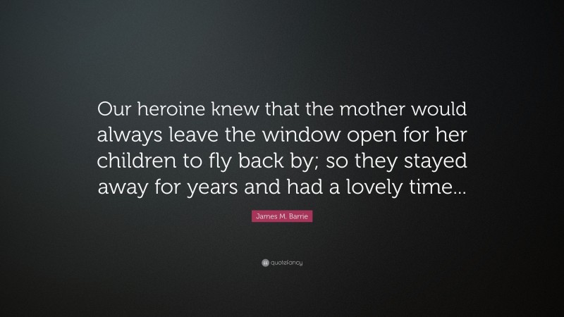 James M. Barrie Quote: “Our heroine knew that the mother would always leave the window open for her children to fly back by; so they stayed away for years and had a lovely time...”