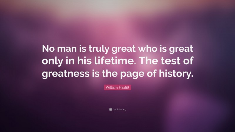 William Hazlitt Quote: “No man is truly great who is great only in his lifetime. The test of greatness is the page of history.”