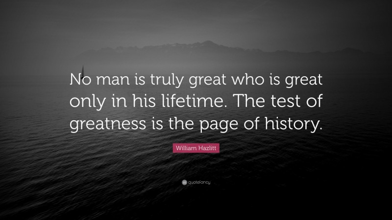 William Hazlitt Quote: “No man is truly great who is great only in his lifetime. The test of greatness is the page of history.”