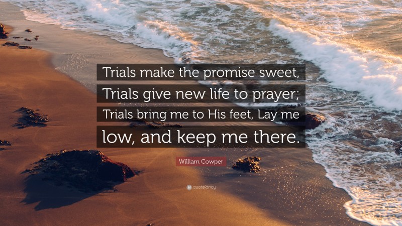 William Cowper Quote: “Trials make the promise sweet, Trials give new life to prayer; Trials bring me to His feet, Lay me low, and keep me there.”
