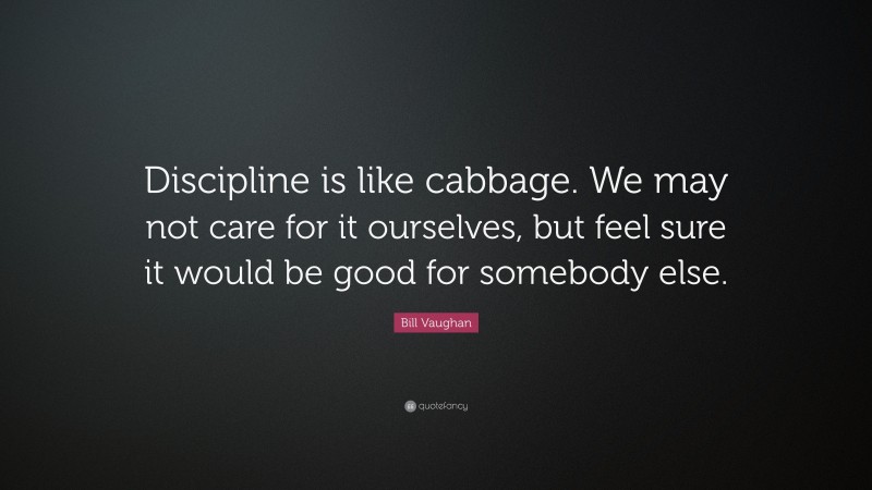 Bill Vaughan Quote: “Discipline is like cabbage. We may not care for it ourselves, but feel sure it would be good for somebody else.”