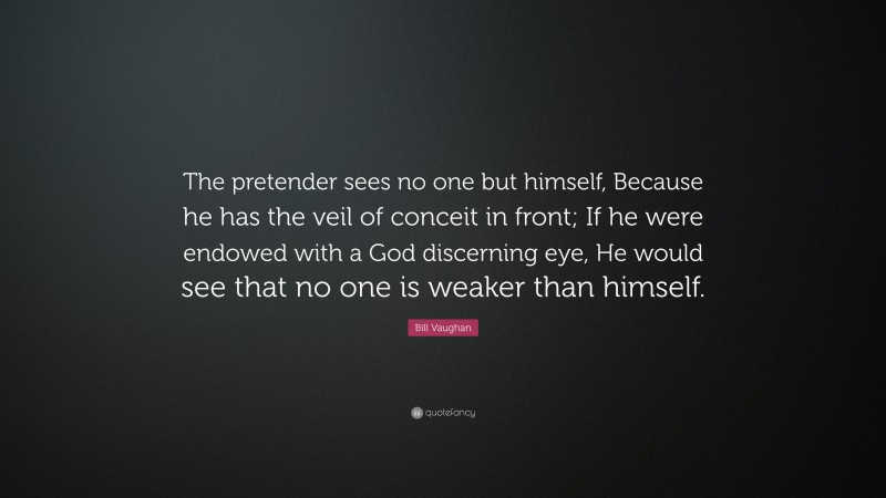 Bill Vaughan Quote: “The pretender sees no one but himself, Because he has the veil of conceit in front; If he were endowed with a God discerning eye, He would see that no one is weaker than himself.”