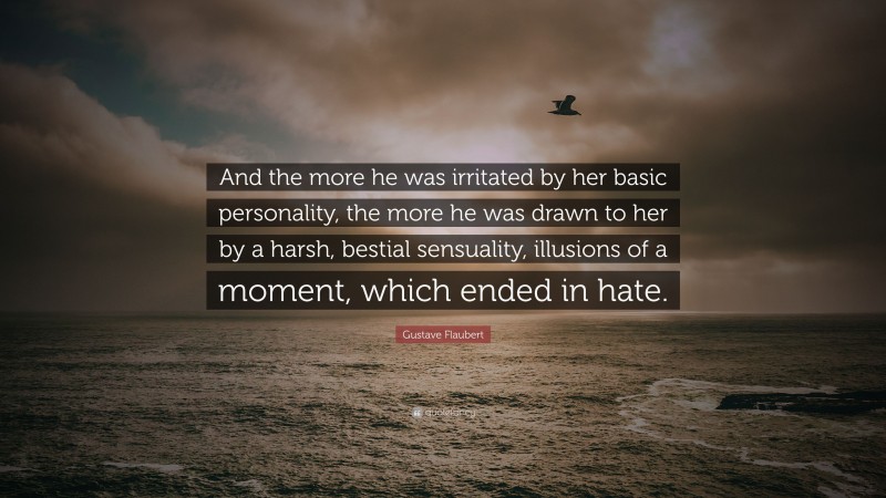 Gustave Flaubert Quote: “And the more he was irritated by her basic personality, the more he was drawn to her by a harsh, bestial sensuality, illusions of a moment, which ended in hate.”