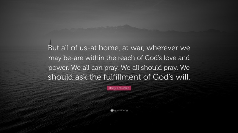 Harry S. Truman Quote: “But all of us-at home, at war, wherever we may be-are within the reach of God’s love and power. We all can pray. We all should pray. We should ask the fulfillment of God’s will.”
