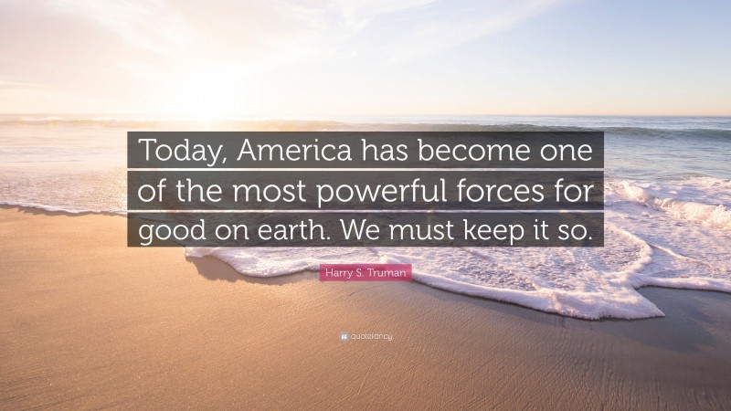 Harry S. Truman Quote: “Today, America has become one of the most powerful forces for good on earth. We must keep it so.”