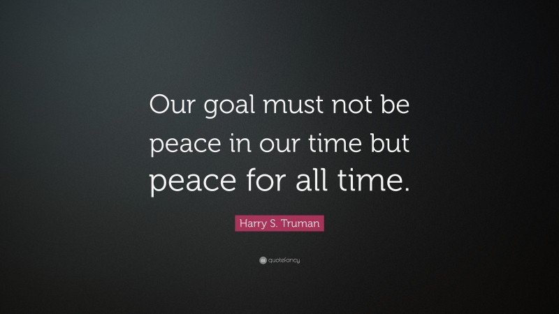 Harry S. Truman Quote: “Our goal must not be peace in our time but peace for all time.”