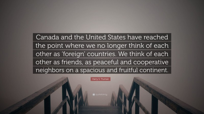 Harry S. Truman Quote: “Canada and the United States have reached the point where we no longer think of each other as ‘foreign’ countries. We think of each other as friends, as peaceful and cooperative neighbors on a spacious and fruitful continent.”