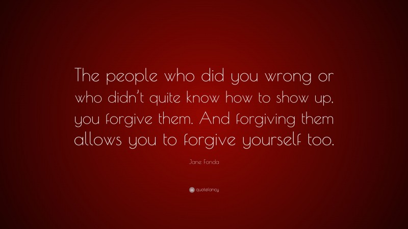 Jane Fonda Quote: “The people who did you wrong or who didn’t quite know how to show up, you forgive them. And forgiving them allows you to forgive yourself too.”