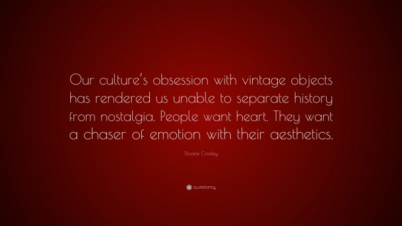 Sloane Crosley Quote: “Our culture’s obsession with vintage objects has rendered us unable to separate history from nostalgia. People want heart. They want a chaser of emotion with their aesthetics.”