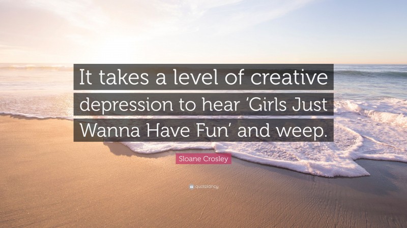 Sloane Crosley Quote: “It takes a level of creative depression to hear ‘Girls Just Wanna Have Fun’ and weep.”