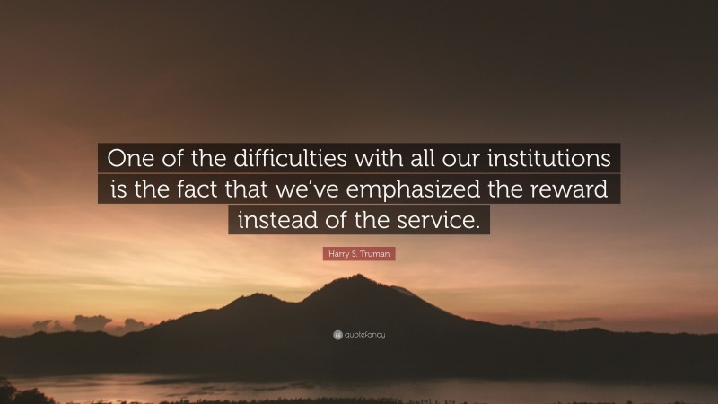 Harry S. Truman Quote: “One of the difficulties with all our institutions is the fact that we’ve emphasized the reward instead of the service.”