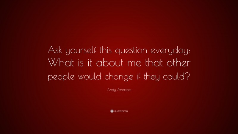 Andy Andrews Quote: “Ask yourself this question everyday: What is it about me that other people would change if they could?”