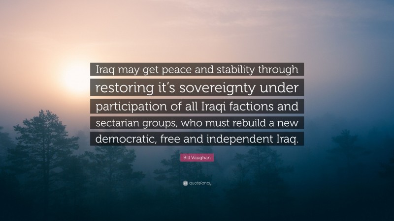 Bill Vaughan Quote: “Iraq may get peace and stability through restoring it’s sovereignty under participation of all Iraqi factions and sectarian groups, who must rebuild a new democratic, free and independent Iraq.”