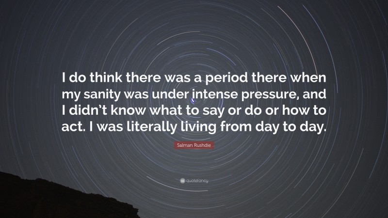 Salman Rushdie Quote: “I do think there was a period there when my sanity was under intense pressure, and I didn’t know what to say or do or how to act. I was literally living from day to day.”
