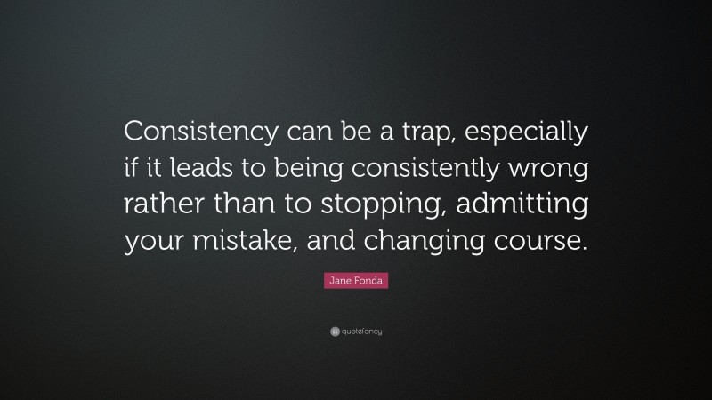 Jane Fonda Quote: “Consistency can be a trap, especially if it leads to being consistently wrong rather than to stopping, admitting your mistake, and changing course.”