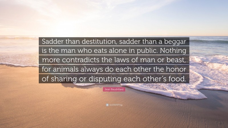 Jean Baudrillard Quote: “Sadder than destitution, sadder than a beggar is the man who eats alone in public. Nothing more contradicts the laws of man or beast, for animals always do each other the honor of sharing or disputing each other’s food.”