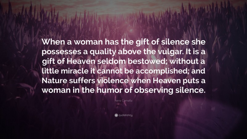 Pierre Corneille Quote: “When a woman has the gift of silence she possesses a quality above the vulgar. It is a gift of Heaven seldom bestowed; without a little miracle it cannot be accomplished; and Nature suffers violence when Heaven puts a woman in the humor of observing silence.”