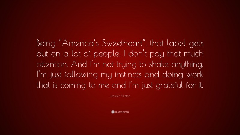 Jennifer Aniston Quote: “Being “America’s Sweetheart”, that label gets put on a lot of people. I don’t pay that much attention. And I’m not trying to shake anything. I’m just following my instincts and doing work that is coming to me and I’m just grateful for it.”