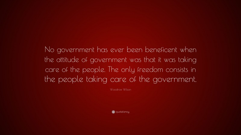 Woodrow Wilson Quote: “No government has ever been beneficent when the attitude of government was that it was taking care of the people. The only freedom consists in the people taking care of the government.”