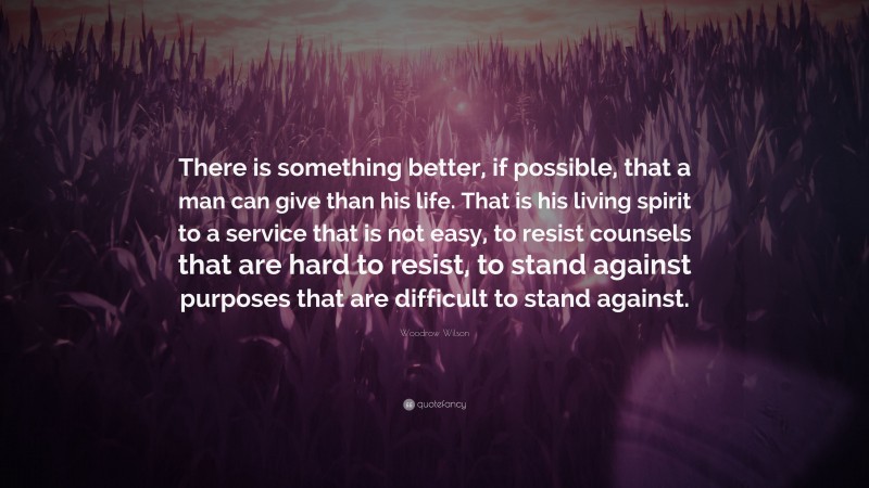 Woodrow Wilson Quote: “There is something better, if possible, that a man can give than his life. That is his living spirit to a service that is not easy, to resist counsels that are hard to resist, to stand against purposes that are difficult to stand against.”