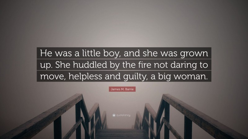 James M. Barrie Quote: “He was a little boy, and she was grown up. She huddled by the fire not daring to move, helpless and guilty, a big woman.”