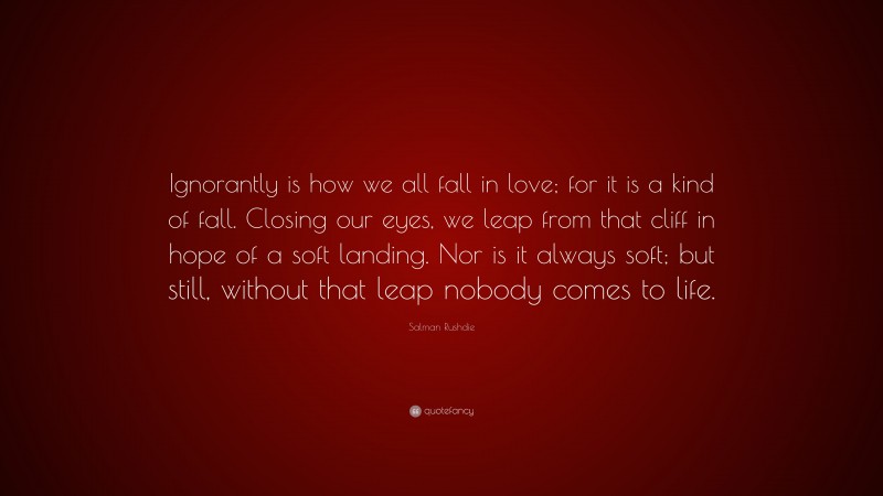 Salman Rushdie Quote: “Ignorantly is how we all fall in love; for it is a kind of fall. Closing our eyes, we leap from that cliff in hope of a soft landing. Nor is it always soft; but still, without that leap nobody comes to life.”