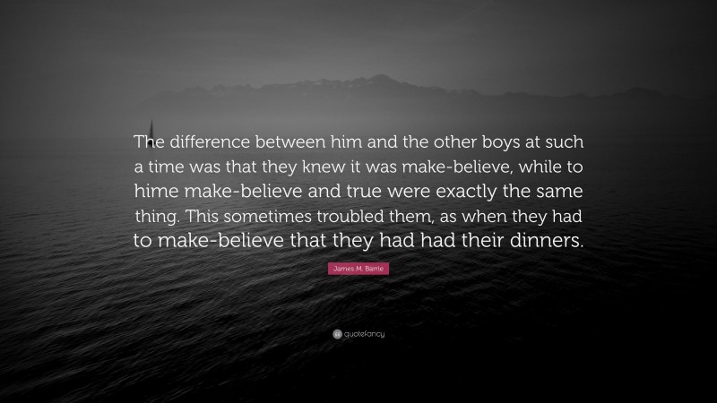 James M. Barrie Quote: “The difference between him and the other boys at such a time was that they knew it was make-believe, while to hime make-believe and true were exactly the same thing. This sometimes troubled them, as when they had to make-believe that they had had their dinners.”