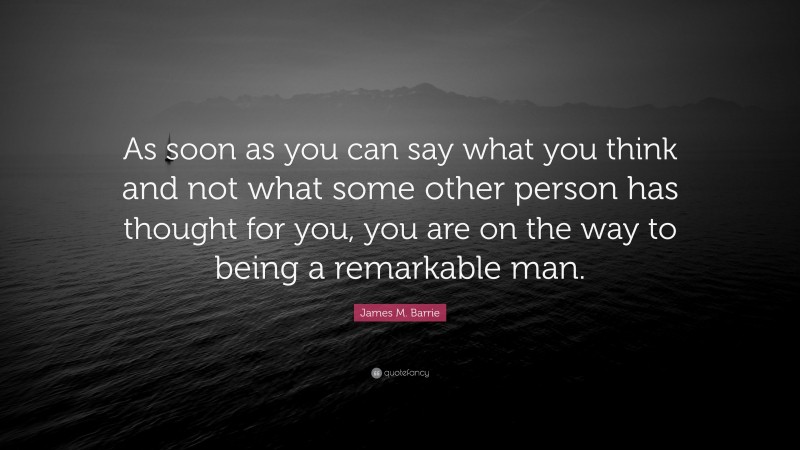 James M. Barrie Quote: “As soon as you can say what you think and not what some other person has thought for you, you are on the way to being a remarkable man.”